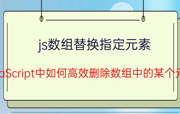 js数组替换指定元素 JavaScript中如何高效删除数组中的某个元素？